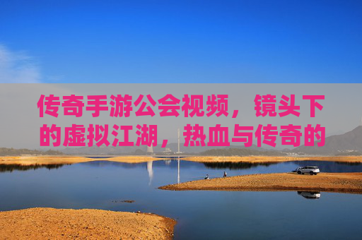 传奇手游公会视频,镜头下的虚拟江湖,热血与传奇的永恒回响