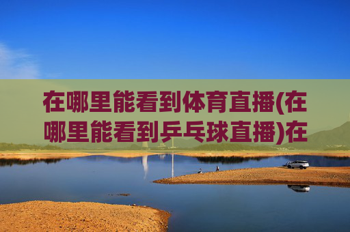 在哪里能看到体育直播(在哪里能看到乒乓球直播)在哪里能看到乒乓球直播?
