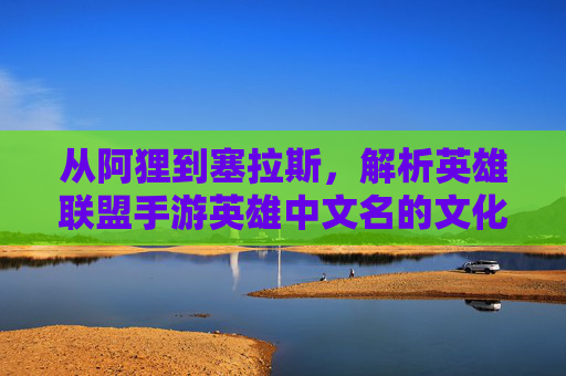 从阿狸到塞拉斯,解析英雄联盟手游英雄中文名的文化内涵与游戏魅力