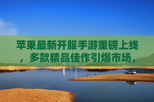 苹果最新开服手游重磅上线,多款精品佳作引爆市场,为玩家带来沉浸式移动娱乐体验