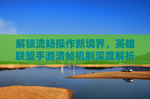 解锁流畅操作新境界,英雄联盟手游清帧机制深度解析