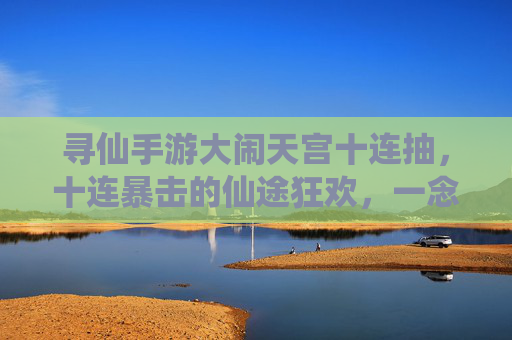 寻仙手游大闹天宫十连抽，十连暴击的仙途狂欢，一念成仙的爽快挑战