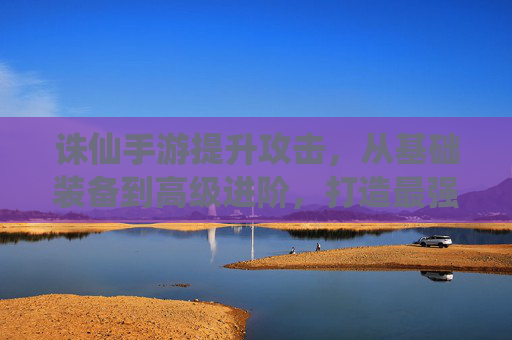 诛仙手游提升攻击,从基础装备到高级进阶,打造最强战力指南