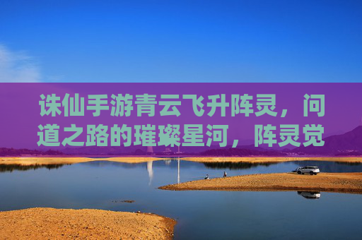 诛仙手游青云飞升阵灵,问道之路的璀璨星河,阵灵觉醒的仙途新篇