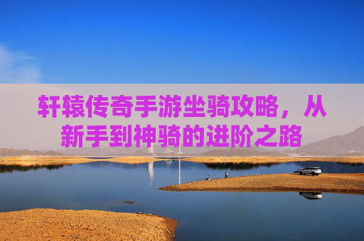 轩辕传奇手游坐骑攻略,从新手到神骑的进阶之路