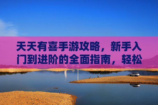 天天有喜手游攻略,新手入门到进阶的全面指南,轻松玩转幸福游戏世界,天天有喜手游攻略,新手入门到进阶的全面指南,轻松玩转幸福游戏世界