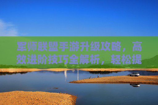 军师联盟手游升级攻略,高效进阶技巧全解析,轻松提升战力