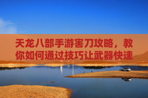 天龙八部手游害刀攻略,教你如何通过技巧让武器快速报废