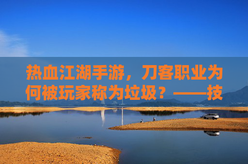 热血江湖手游,刀客职业为何被玩家称为垃圾?——技能失衡与职业价值的再思考,热血江湖手游刀客职业为何被玩家称为垃圾?技能失衡与职业价值的再思考