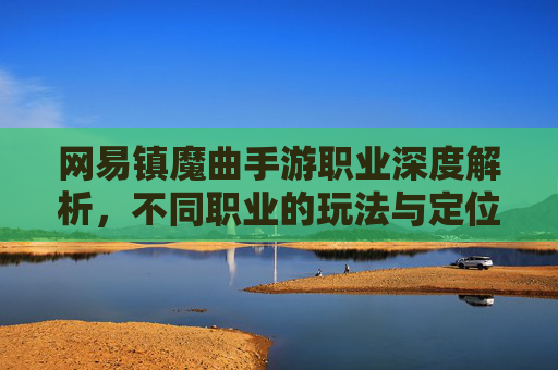 网易镇魔曲手游职业深度解析,不同职业的玩法与定位,助你轻松掌握游戏核心,网易镇魔曲手游职业深度解析,不同职业玩法与定位,助你轻松掌握游戏核心