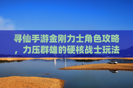 寻仙手游金刚力士角色攻略，力压群雄的硬核战士玩法解析