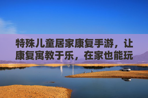 特殊儿童居家康复手游,让康复寓教于乐,在家也能玩出好效果——为特殊儿童成长注入数字化活力