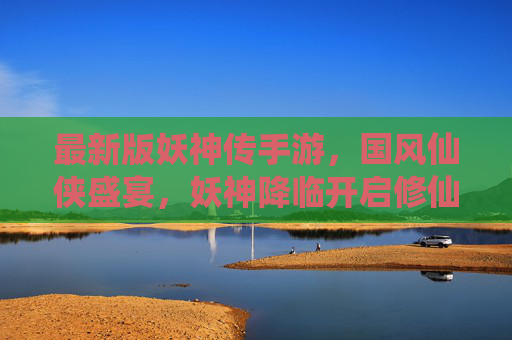 最新版妖神传手游，国风仙侠盛宴，妖神降临开启修仙新纪元