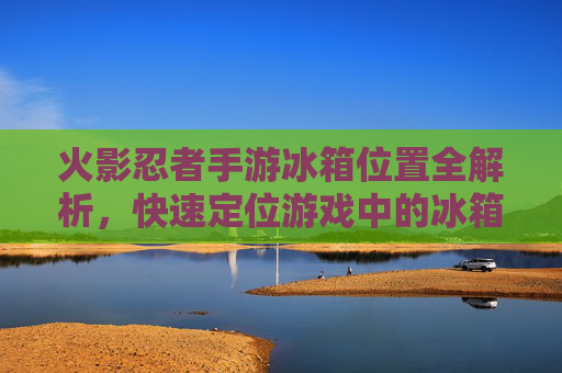 火影忍者手游冰箱位置全解析,快速定位游戏中的冰箱位置