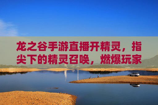 龙之谷手游直播开精灵,指尖下的精灵召唤,燃爆玩家期待!