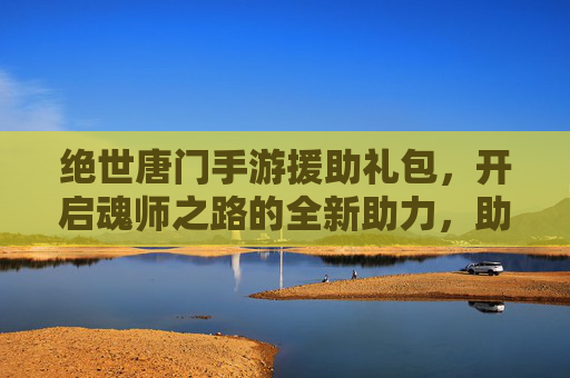绝世唐门手游援助礼包，开启魂师之路的全新助力，助你轻松畅玩，体验更精彩！绝世唐门手游援助礼包，开启魂师之路新助力，轻松畅玩更精彩