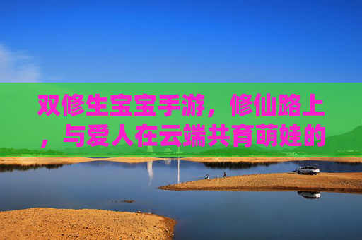 双修生宝宝手游,修仙路上,与爱人在云端共育萌娃的甜蜜冒险
