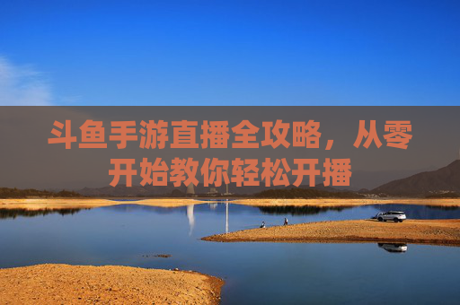 斗鱼手游直播全攻略，从零开始教你轻松开播