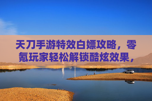 天刀手游特效白嫖攻略,零氪玩家轻松解锁酷炫效果,告别氪金焦虑,天刀手游特效白嫖攻略,零氪玩家轻松解锁酷炫效果,告别氪金焦虑