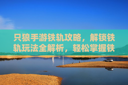 只狼手游铁轨攻略，解锁铁轨玩法全解析，轻松掌握铁轨移动技巧