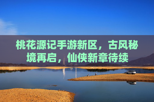 桃花源记手游新区,古风秘境再启,仙侠新章待续
