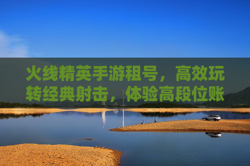 火线精英手游租号,高效玩转经典射击,体验高段位账号的便捷选择