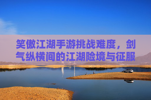 笑傲江湖手游挑战难度,剑气纵横间的江湖险境与征服之路