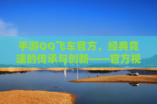 手游QQ飞车官方,经典竞速的传承与创新——官方视角下的飞车世界魅力与未来展望