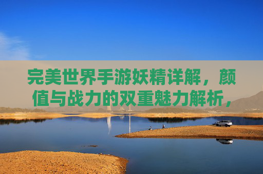 完美世界手游妖精详解，颜值与战力的双重魅力解析，完美世界手游妖精详解，颜值与战力的双重魅力解析