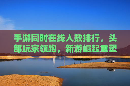 手游同时在线人数排行，头部玩家领跑，新游崛起重塑市场格局