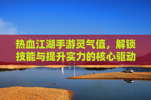热血江湖手游灵气值，解锁技能与提升实力的核心驱动力，热血江湖手游灵气值，解锁技能与实力进阶的核心驱动力
