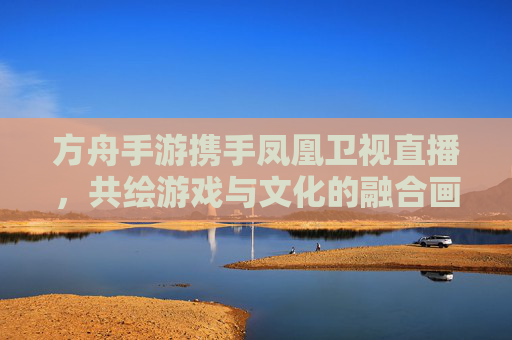 方舟手游携手凤凰卫视直播,共绘游戏与文化的融合画卷,方舟手游携手凤凰卫视直播,共绘游戏与文化的融合画卷