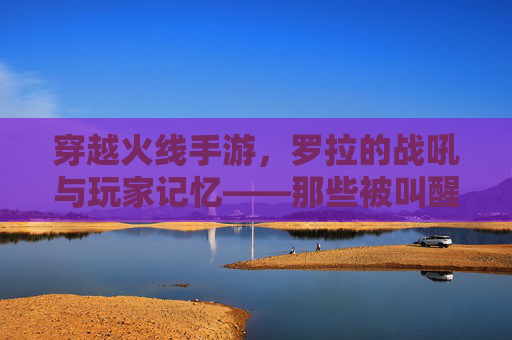 穿越火线手游,罗拉的战吼与玩家记忆——那些被叫醒的激情时刻