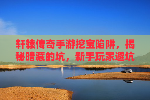 轩辕传奇手游挖宝陷阱,揭秘暗藏的坑,新手玩家避坑指南