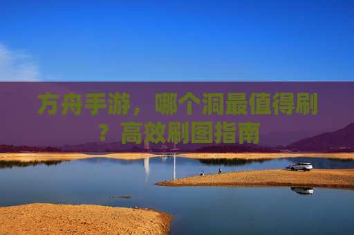 方舟手游,哪个洞最值得刷?高效刷图指南