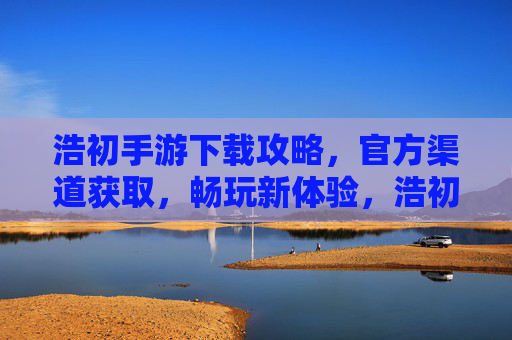 浩初手游下载攻略,官方渠道获取,畅玩新体验,浩初手游下载攻略,官方渠道获取,畅玩新体验