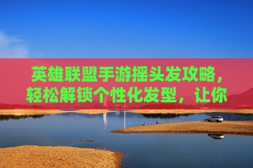 英雄联盟手游摇头发攻略,轻松解锁个性化发型,让你的英雄更出众!