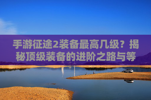手游征途2装备最高几级?揭秘顶级装备的进阶之路与等级天花板,手游征途2装备最高几级?揭秘顶级装备的进阶之路与等级天花板