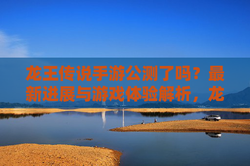 龙王传说手游公测了吗？最新进展与游戏体验解析，龙王传说手游公测了吗？最新进展与游戏体验解析