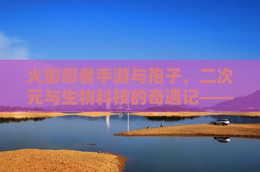 火影忍者手游与孢子,二次元与生物科技的奇遇记——当忍术遇上生物进化,火影忍者手游与孢子,二次元与生物科技的奇遇记——忍术遇上生物进化
