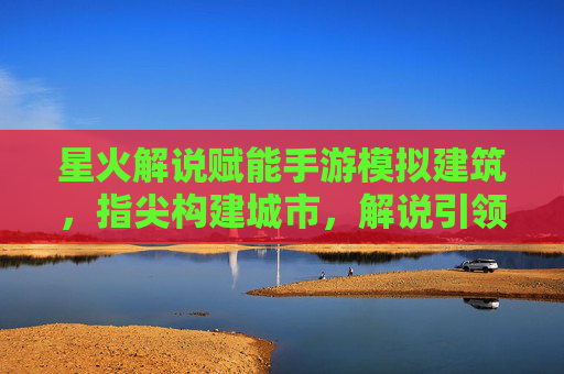 星火解说赋能手游模拟建筑,指尖构建城市,解说引领体验新高度
