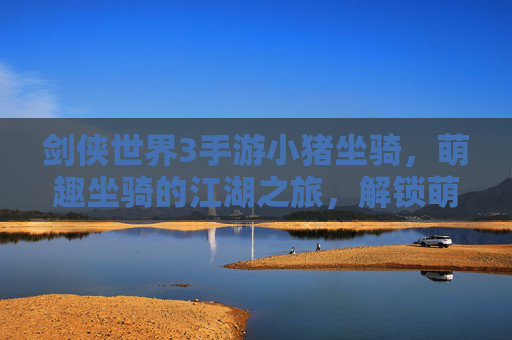 剑侠世界3手游小猪坐骑,萌趣坐骑的江湖之旅,解锁萌系玩家的新体验