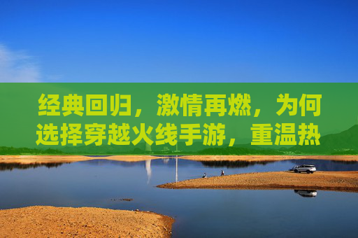 经典回归，激情再燃，为何选择穿越火线手游，重温热血射击的无限魅力
