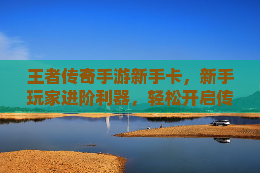 王者传奇手游新手卡,新手玩家进阶利器,轻松开启传奇新篇章,王者传奇手游新手卡,新手玩家进阶利器,轻松开启传奇新篇章