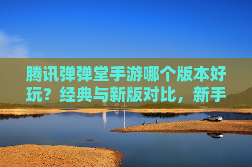 腾讯弹弹堂手游哪个版本好玩?经典与新版对比,新手必看指南,腾讯弹弹堂手游哪个版本好玩?经典与新版全面对比,新手入门必看指南