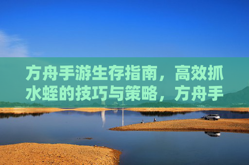 方舟手游生存指南,高效抓水蛭的技巧与策略,方舟手游生存指南,高效抓水蛭的技巧与策略