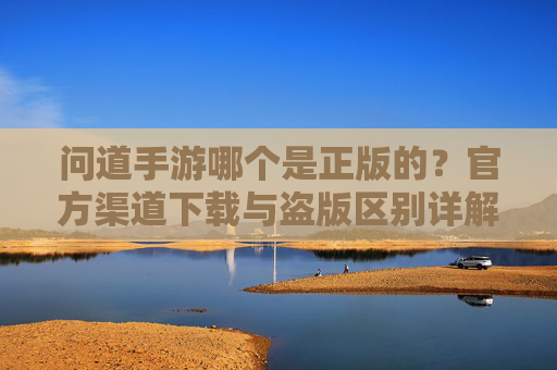 问道手游哪个是正版的？官方渠道下载与盗版区别详解，问道手游哪个是正版的？官方渠道下载与盗版区别详解