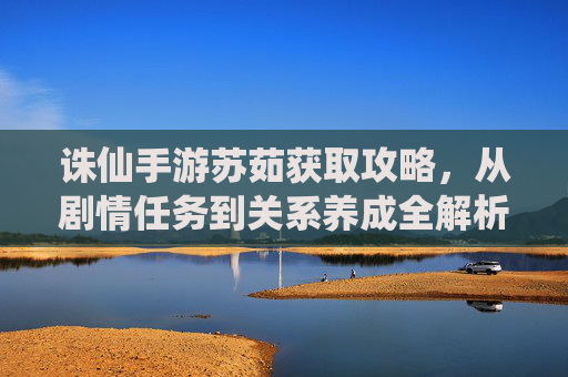 诛仙手游苏茹获取攻略,从剧情任务到关系养成全解析