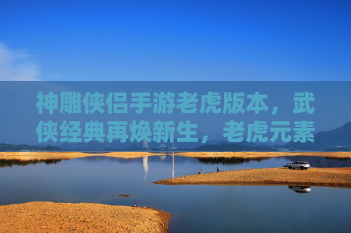 神雕侠侣手游老虎版本,武侠经典再焕新生,老虎元素赋能,开启新篇章