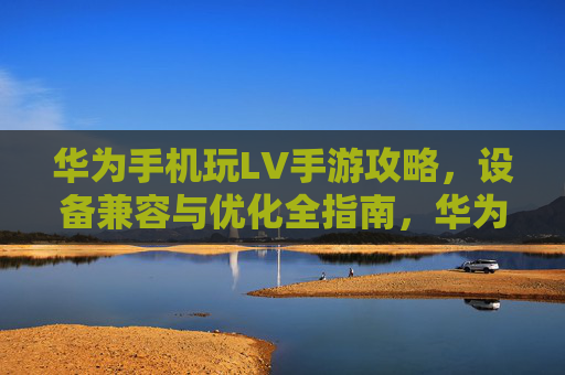 华为手机玩LV手游攻略,设备兼容与优化全指南,华为手机玩LV手游攻略,设备兼容与优化全指南